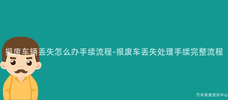 报废车辆丢失怎么办手续流程-报废车丢失处理手续完整流程