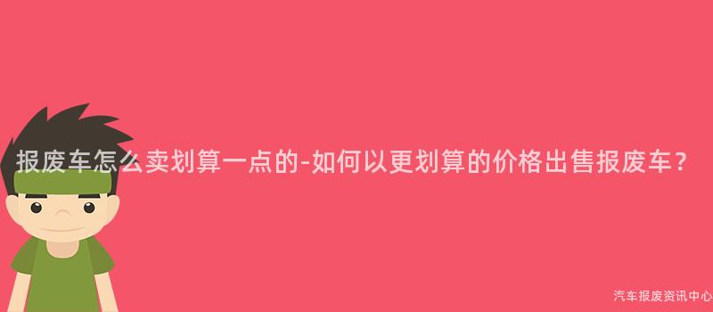 报废车怎么卖划算一点的-如何以更划算的价格出售报废车？