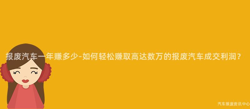报废汽车一年赚多少-如何轻松赚取高达数万的报废汽车成交利润？