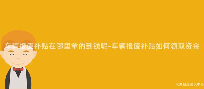 车辆报废补贴在哪里拿的到钱呢-车辆报废补贴如何领取资金