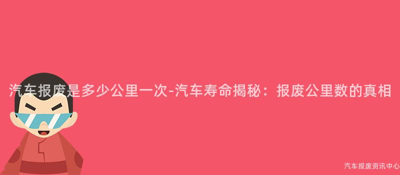 汽车报废是多少公里一次-汽车寿命揭秘：报废公里数的真相