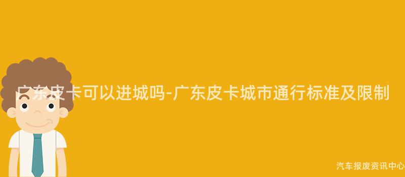 广东皮卡可以进城吗-广东皮卡城市通行标准及限制