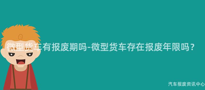 微型货车有报废期吗-微型货车存在报废年限吗？