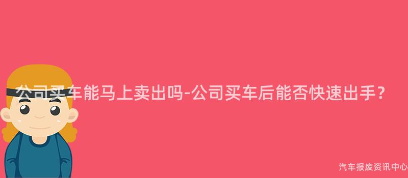公司买车能马上卖出吗-公司买车后能否快速出手？