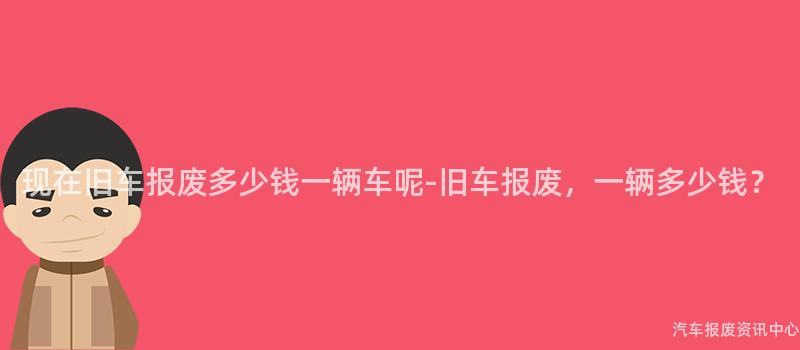 现在旧车报废多少钱一辆车呢-旧车报废，一辆多少钱？