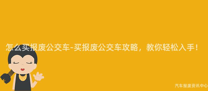 怎么买报废公交车-买报废公交车攻略，教你轻松入手！
