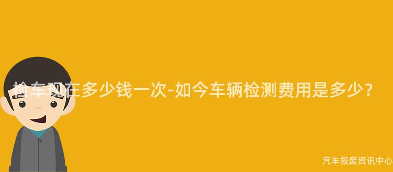 检车现在多少钱一次-如今车辆检测费用是多少？