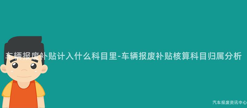 车辆报废补贴计入什么科目里-车辆报废补贴核算科目归属分析