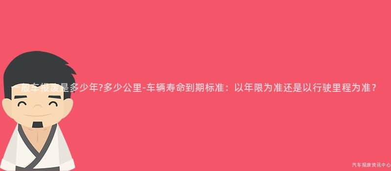 一般车报废是多少年?多少公里-车辆寿命到期标准：以年限为准还是以行驶里程为准？