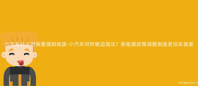 小汽车什么时候要强制报废-小汽车何时被迫淘汰？新能源政策调整倒逼老旧车报废