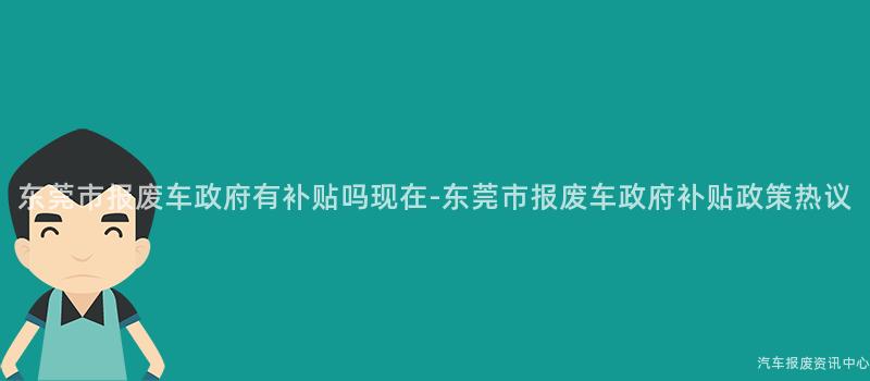 东莞市报废车政府有补贴吗现在-东莞市报废车政府补贴政策热议