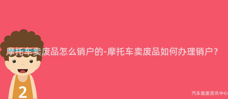 摩托车卖废品怎么销户的-摩托车卖废品如何办理销户？