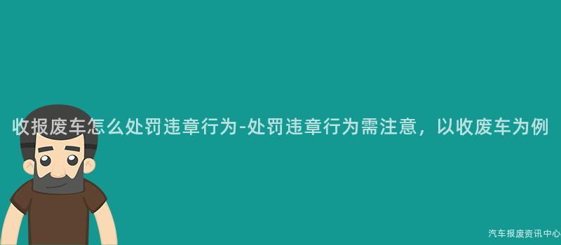 收报废车怎么处罚违章行为-处罚违章行为需注意，以收废车为例