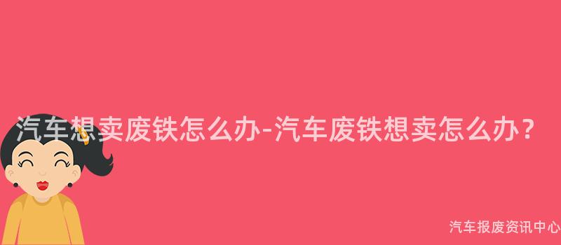 汽车想卖废铁怎么办-汽车废铁想卖怎么办？