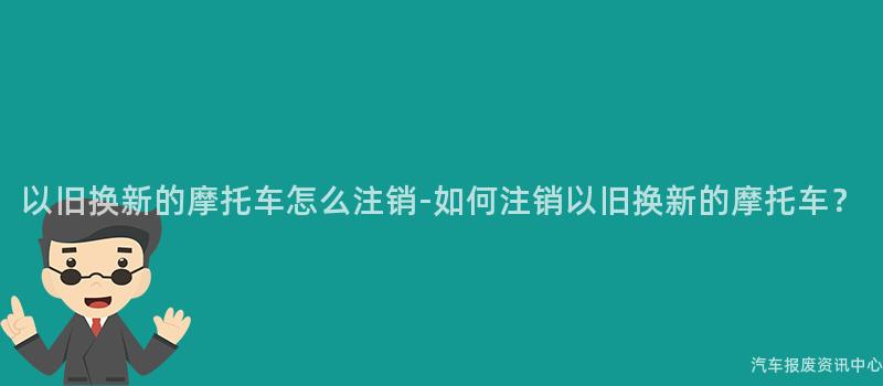以旧换新的摩托车怎么注销-如何注销以旧换新的摩托车？