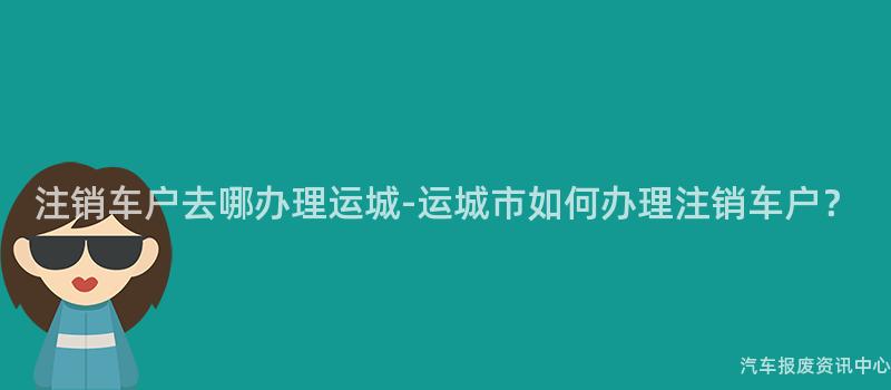 注销车户去哪办理运城-运城市如何办理注销车户？
