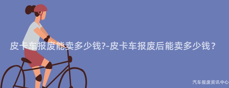 皮卡车报废能卖多少钱?-皮卡车报废后能卖多少钱？