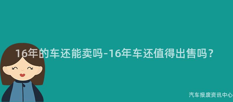 16年的车还能卖吗-16年车还值得出售吗？