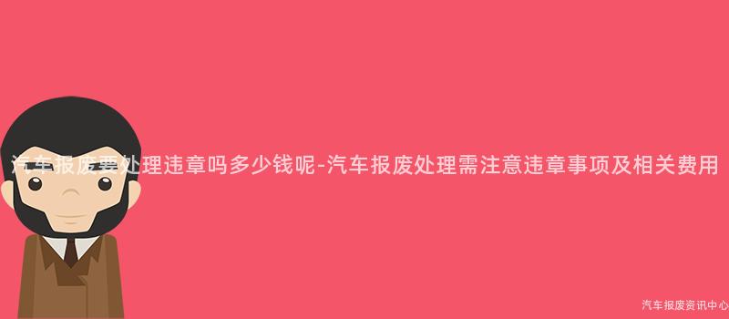 汽车报废要处理违章吗多少钱呢-汽车报废处理需注意违章事项及相关费用