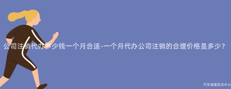 公司注销代办多少钱一个月合适-一个月代办公司注销的合理价格是多少？