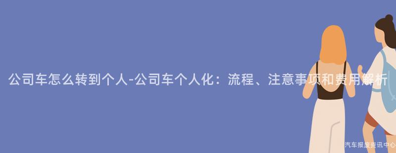 公司车怎么转到个人-公司车个人化：流程、注意事项和费用解析