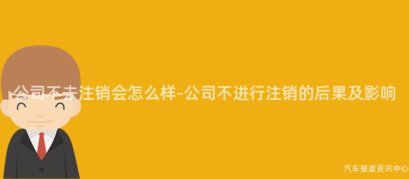 公司不去注销会怎么样-公司不进行注销的后果及影响