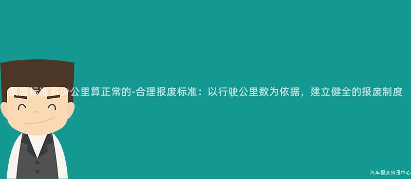 报废标准多少公里算正常的-合理报废标准：以行驶公里数为依据，建立健全的报废制度