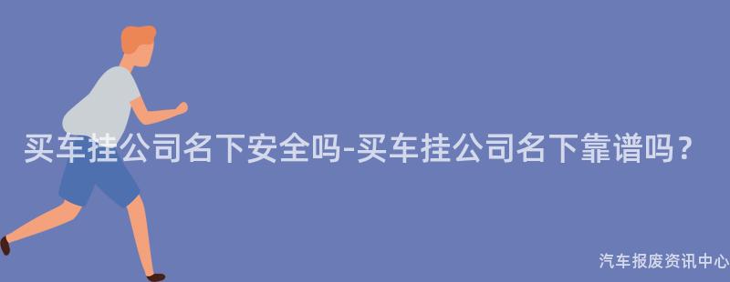 买车挂公司名下安全吗-买车挂公司名下靠谱吗？