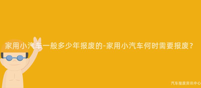 家用小汽车一般多少年报废的-家用小汽车何时需要报废？