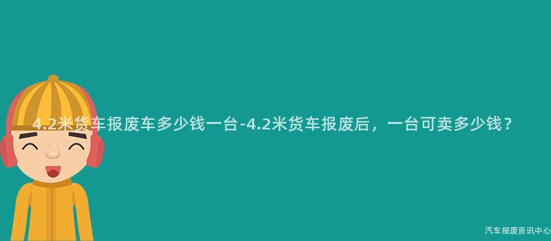 4.2米货车报废车多少钱一台-4.2米货车报废后，一台可卖多少钱？