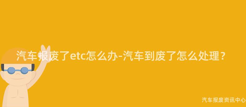 汽车报废了etc怎么办-汽车到废了怎么处理？