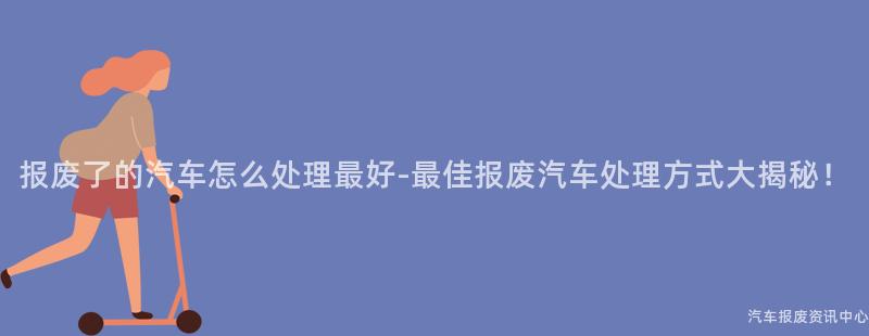 报废了的汽车怎么处理最好-最佳报废汽车处理方式大揭秘！