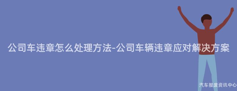 公司车违章怎么处理方法-公司车辆违章应对解决方案