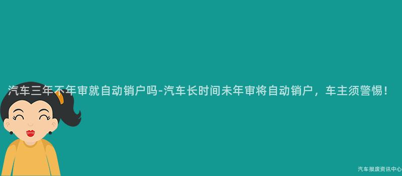 汽车三年不年审就自动销户吗-汽车长时间未年审将自动销户，车主须警惕！