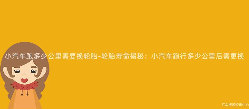 小汽车跑多少公里需要换轮胎-轮胎寿命揭秘：小汽车跑行多少公里后需更换