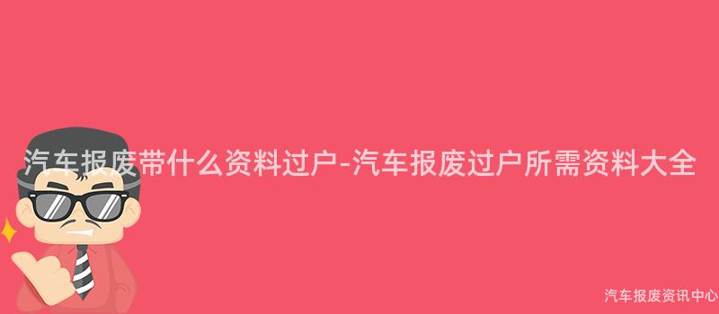 汽车报废带什么资料过户-汽车报废过户所需资料大全