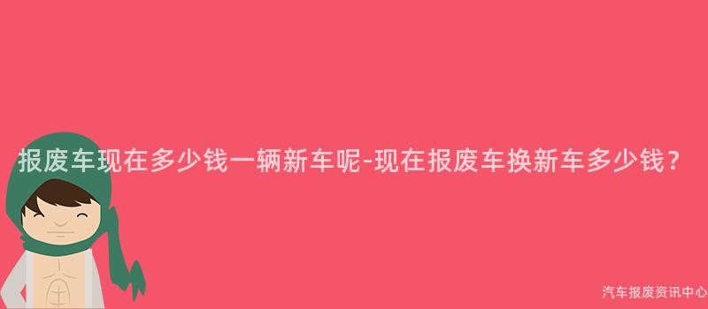 报废车现在多少钱一辆新车呢-现在报废车换新车多少钱？