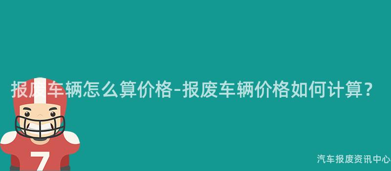 报废车辆怎么算价格-报废车辆价格如何计算？