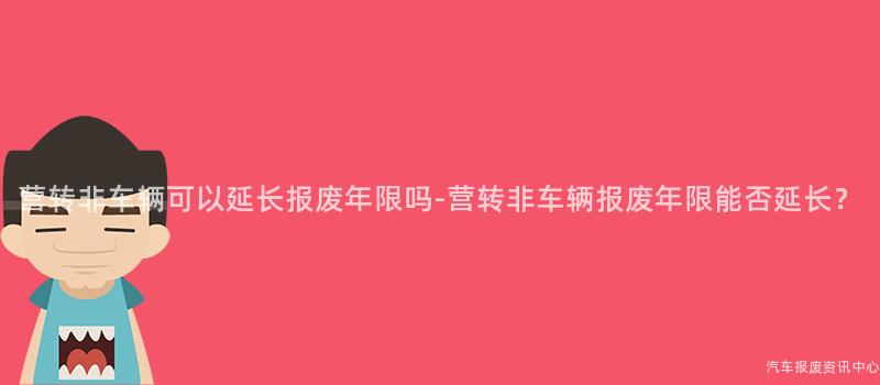 营转非车辆可以延长报废年限吗-营转非车辆报废年限能否延长？