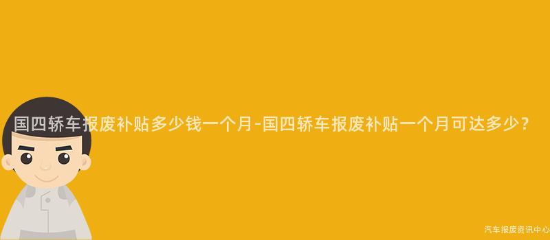 国四轿车报废补贴多少钱一个月-国四轿车报废补贴一个月可达多少？