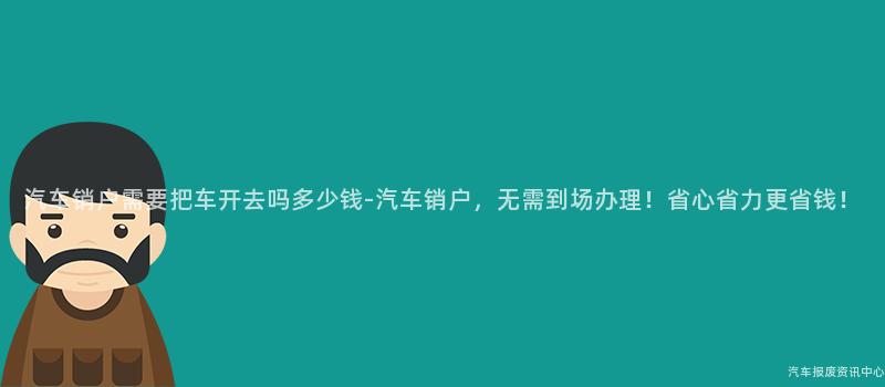 汽车销户需要把车开去吗多少钱-汽车销户，无需到场办理！省心省力更省钱！