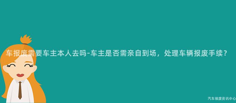 车报废需要车主本人去吗-车主是否需亲自到场，处理车辆报废手续？