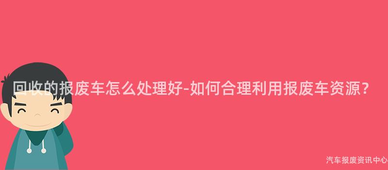 回收的报废车怎么处理好-如何合理利用报废车资源？