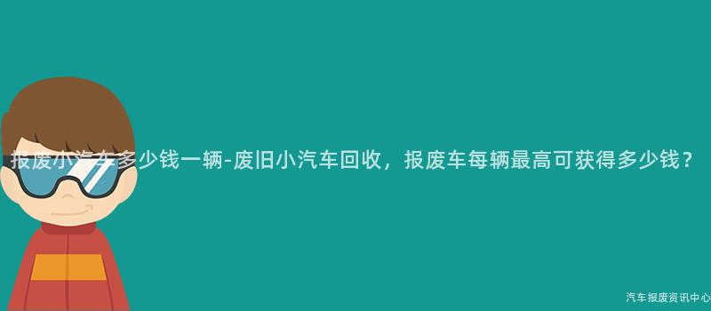 报废小汽车多少钱一辆-废旧小汽车回收，报废车每辆最高可获得多少钱？