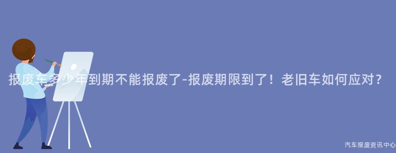 报废车多少年到期不能报废了-报废期限到了！老旧车如何应对？