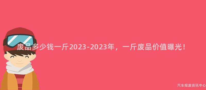 废品多少钱一斤2023-2023年，一斤废品价值曝光！