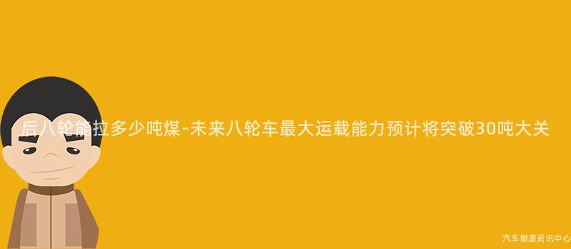 后八轮能拉多少吨煤-未来八轮车最大运载能力预计将突破30吨大关
