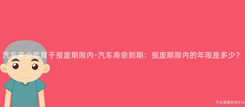 汽车多少年属于报废期限内-汽车寿命到期：报废期限内的年限是多少？