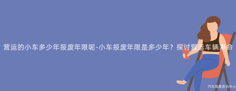 营运的小车多少年报废年限呢-小车报废年限是多少年？探讨营运车辆寿命