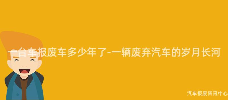 一台车报废车多少年了-一辆废弃汽车的岁月长河
